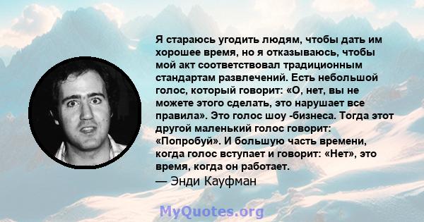 Я стараюсь угодить людям, чтобы дать им хорошее время, но я отказываюсь, чтобы мой акт соответствовал традиционным стандартам развлечений. Есть небольшой голос, который говорит: «О, нет, вы не можете этого сделать, это