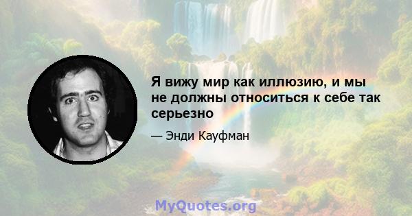 Я вижу мир как иллюзию, и мы не должны относиться к себе так серьезно