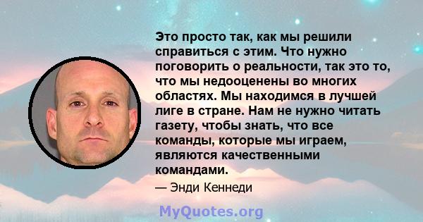 Это просто так, как мы решили справиться с этим. Что нужно поговорить о реальности, так это то, что мы недооценены во многих областях. Мы находимся в лучшей лиге в стране. Нам не нужно читать газету, чтобы знать, что