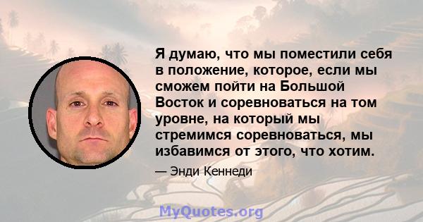 Я думаю, что мы поместили себя в положение, которое, если мы сможем пойти на Большой Восток и соревноваться на том уровне, на который мы стремимся соревноваться, мы избавимся от этого, что хотим.