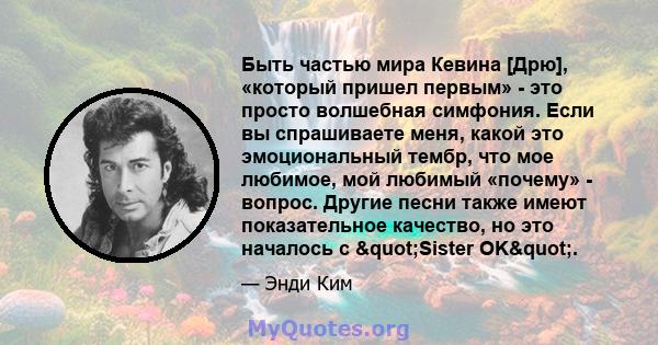 Быть частью мира Кевина [Дрю], «который пришел первым» - это просто волшебная симфония. Если вы спрашиваете меня, какой это эмоциональный тембр, что мое любимое, мой любимый «почему» - вопрос. Другие песни также имеют