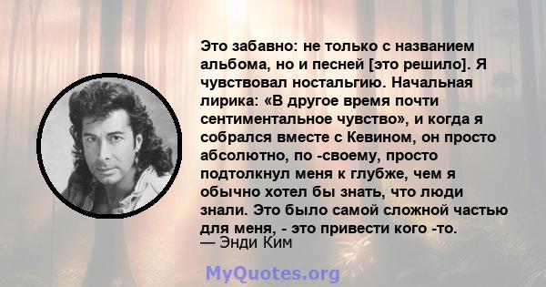 Это забавно: не только с названием альбома, но и песней [это решило]. Я чувствовал ностальгию. Начальная лирика: «В другое время почти сентиментальное чувство», и когда я собрался вместе с Кевином, он просто абсолютно,