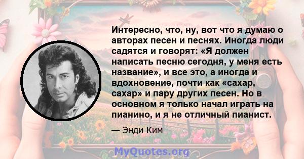 Интересно, что, ну, вот что я думаю о авторах песен и песнях. Иногда люди садятся и говорят: «Я должен написать песню сегодня, у меня есть название», и все это, а иногда и вдохновение, почти как «сахар, сахар» и пару