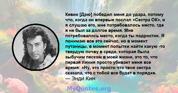 Кевин [Дрю] победил меня до удара, потому что, когда он впервые послал «Сестра ОК», и я слушаю его, мне потребовалось место, где я не был за долгое время. Мне потребовалось место, когда ты подросток. Я понимаю все это