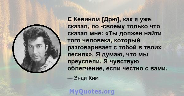 С Кевином [Дрю], как я уже сказал, по -своему только что сказал мне: «Ты должен найти того человека, который разговаривает с тобой в твоих песнях». Я думаю, что мы преуспели. Я чувствую облегчение, если честно с вами.