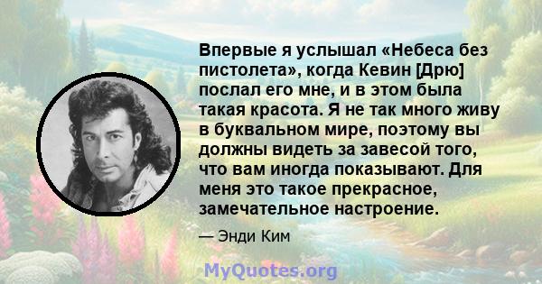 Впервые я услышал «Небеса без пистолета», когда Кевин [Дрю] послал его мне, и в этом была такая красота. Я не так много живу в буквальном мире, поэтому вы должны видеть за завесой того, что вам иногда показывают. Для