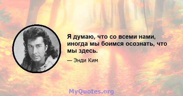 Я думаю, что со всеми нами, иногда мы боимся осознать, что мы здесь.