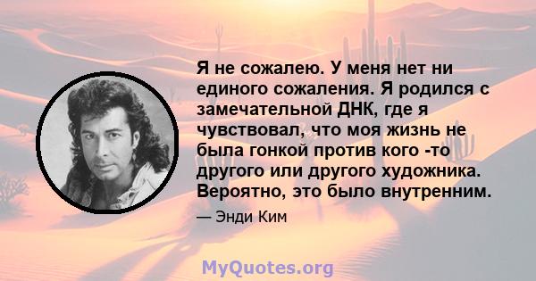 Я не сожалею. У меня нет ни единого сожаления. Я родился с замечательной ДНК, где я чувствовал, что моя жизнь не была гонкой против кого -то другого или другого художника. Вероятно, это было внутренним.