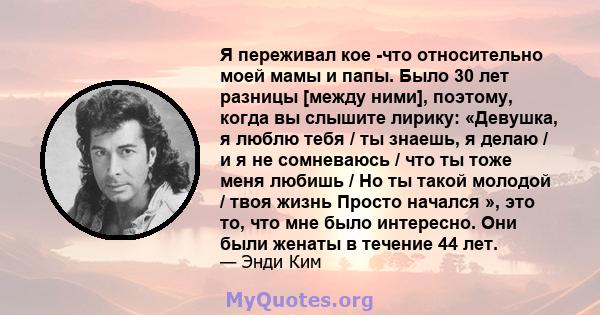 Я переживал кое -что относительно моей мамы и папы. Было 30 лет разницы [между ними], поэтому, когда вы слышите лирику: «Девушка, я люблю тебя / ты знаешь, я делаю / и я не сомневаюсь / что ты тоже меня любишь / Но ты