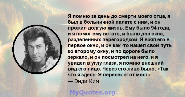 Я помню за день до смерти моего отца, я был в больничной палате с ним, и он прожил долгую жизнь. Ему было 94 года, и я помог ему встать, и было два окна, разделенных перегородкой. Я взял его в первое окно, и он как -то