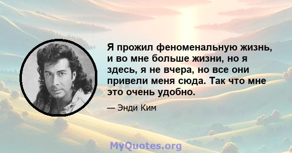 Я прожил феноменальную жизнь, и во мне больше жизни, но я здесь, я не вчера, но все они привели меня сюда. Так что мне это очень удобно.