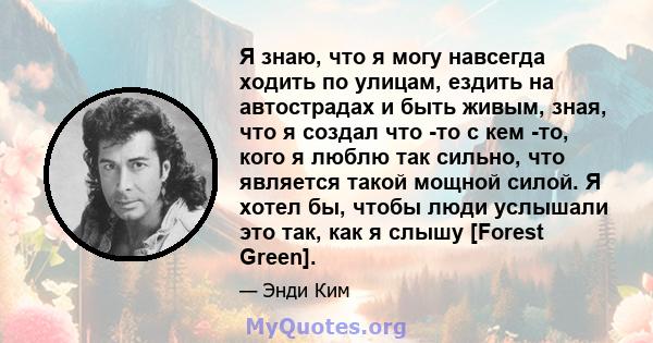 Я знаю, что я могу навсегда ходить по улицам, ездить на автострадах и быть живым, зная, что я создал что -то с кем -то, кого я люблю так сильно, что является такой мощной силой. Я хотел бы, чтобы люди услышали это так,