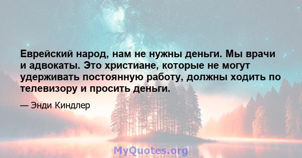 Еврейский народ, нам не нужны деньги. Мы врачи и адвокаты. Это христиане, которые не могут удерживать постоянную работу, должны ходить по телевизору и просить деньги.