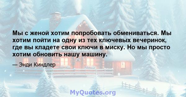 Мы с женой хотим попробовать обмениваться. Мы хотим пойти на одну из тех ключевых вечеринок, где вы кладете свои ключи в миску. Но мы просто хотим обновить нашу машину.