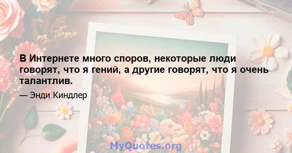 В Интернете много споров, некоторые люди говорят, что я гений, а другие говорят, что я очень талантлив.