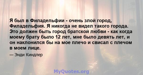 Я был в Филадельфии - очень злой город, Филадельфия. Я никогда не видел такого города. Это должен быть город братской любви - как когда моему брату было 12 лет, мне было девять лет, и он наклонился бы на мое плечо и