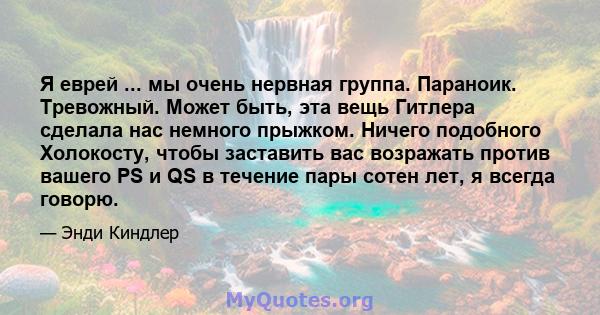 Я еврей ... мы очень нервная группа. Параноик. Тревожный. Может быть, эта вещь Гитлера сделала нас немного прыжком. Ничего подобного Холокосту, чтобы заставить вас возражать против вашего PS и QS в течение пары сотен