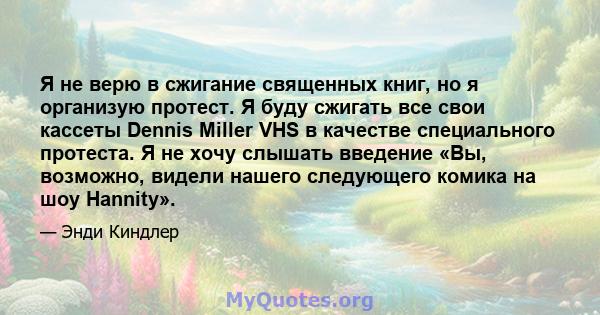 Я не верю в сжигание священных книг, но я организую протест. Я буду сжигать все свои кассеты Dennis Miller VHS в качестве специального протеста. Я не хочу слышать введение «Вы, возможно, видели нашего следующего комика