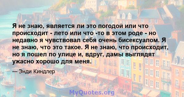 Я не знаю, является ли это погодой или что происходит - лето или что -то в этом роде - но недавно я чувствовал себя очень бисексуалом. Я не знаю, что это такое. Я не знаю, что происходит, но я пошел по улице и, вдруг,