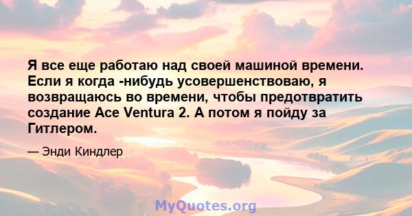 Я все еще работаю над своей машиной времени. Если я когда -нибудь усовершенствоваю, я возвращаюсь во времени, чтобы предотвратить создание Ace Ventura 2. А потом я пойду за Гитлером.