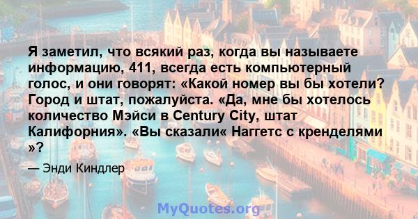 Я заметил, что всякий раз, когда вы называете информацию, 411, всегда есть компьютерный голос, и они говорят: «Какой номер вы бы хотели? Город и штат, пожалуйста. «Да, мне бы хотелось количество Мэйси в Century City,