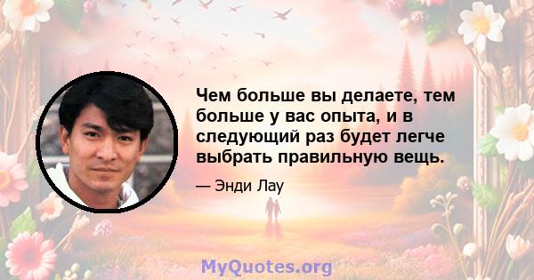 Чем больше вы делаете, тем больше у вас опыта, и в следующий раз будет легче выбрать правильную вещь.