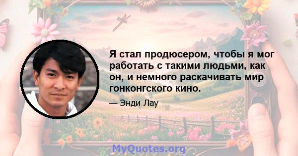 Я стал продюсером, чтобы я мог работать с такими людьми, как он, и немного раскачивать мир гонконгского кино.