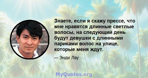 Знаете, если я скажу прессе, что мне нравятся длинные светлые волосы, на следующий день будут девушки с длинными париками волос на улице, которые меня ждут.