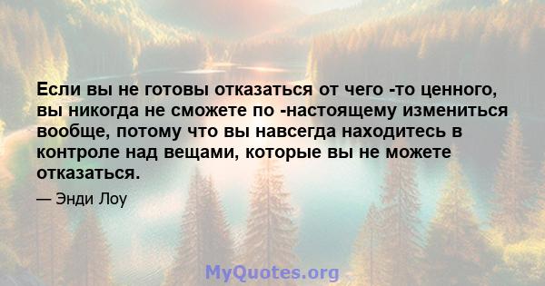 Если вы не готовы отказаться от чего -то ценного, вы никогда не сможете по -настоящему измениться вообще, потому что вы навсегда находитесь в контроле над вещами, которые вы не можете отказаться.