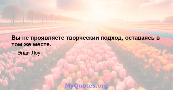 Вы не проявляете творческий подход, оставаясь в том же месте.