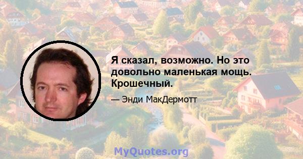 Я сказал, возможно. Но это довольно маленькая мощь. Крошечный.