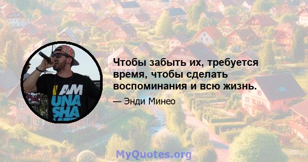 Чтобы забыть их, требуется время, чтобы сделать воспоминания и всю жизнь.