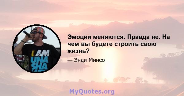 Эмоции меняются. Правда не. На чем вы будете строить свою жизнь?