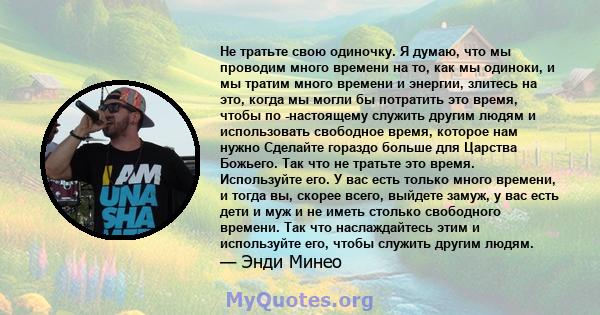 Не тратьте свою одиночку. Я думаю, что мы проводим много времени на то, как мы одиноки, и мы тратим много времени и энергии, злитесь на это, когда мы могли бы потратить это время, чтобы по -настоящему служить другим