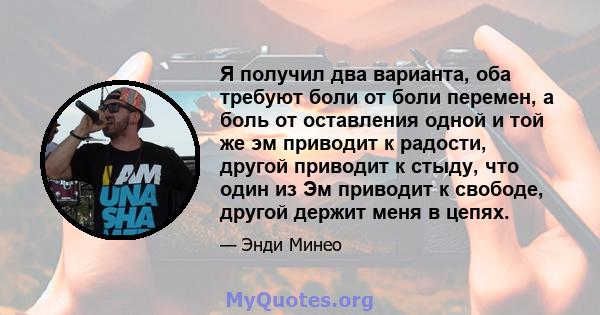 Я получил два варианта, оба требуют боли от боли перемен, а боль от оставления одной и той же эм приводит к радости, другой приводит к стыду, что один из Эм приводит к свободе, другой держит меня в цепях.