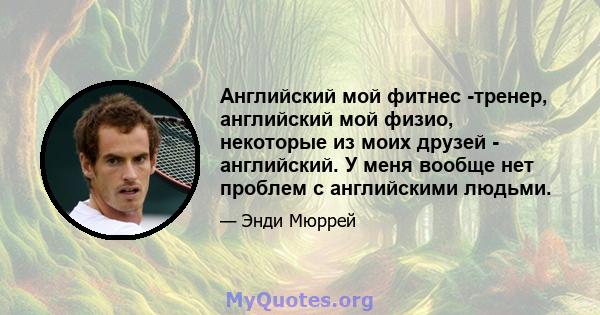 Английский мой фитнес -тренер, английский мой физио, некоторые из моих друзей - английский. У меня вообще нет проблем с английскими людьми.