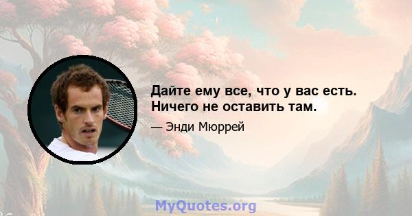 Дайте ему все, что у вас есть. Ничего не оставить там.