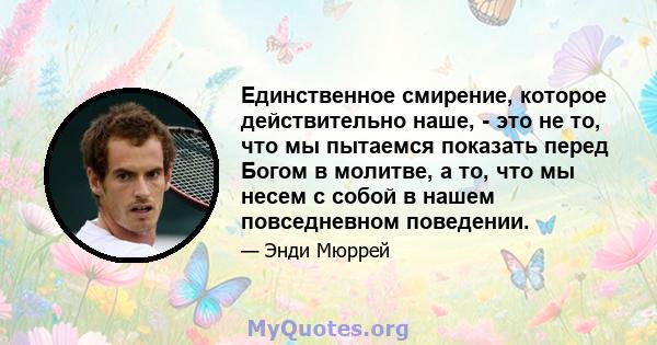 Единственное смирение, которое действительно наше, - это не то, что мы пытаемся показать перед Богом в молитве, а то, что мы несем с собой в нашем повседневном поведении.