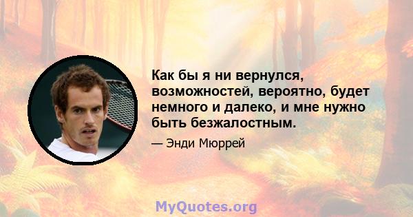 Как бы я ни вернулся, возможностей, вероятно, будет немного и далеко, и мне нужно быть безжалостным.