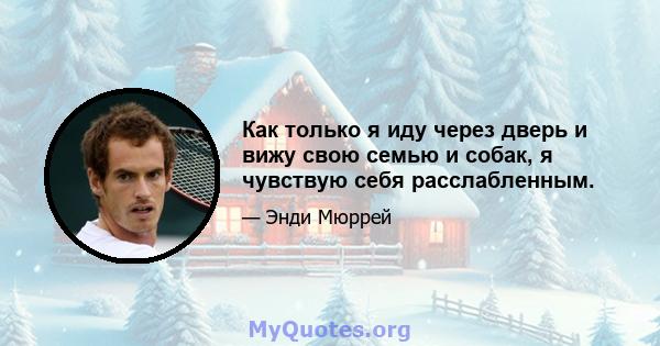 Как только я иду через дверь и вижу свою семью и собак, я чувствую себя расслабленным.