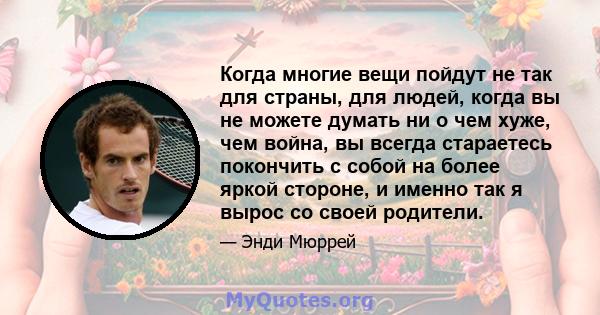 Когда многие вещи пойдут не так для страны, для людей, когда вы не можете думать ни о чем хуже, чем война, вы всегда стараетесь покончить с собой на более яркой стороне, и именно так я вырос со своей родители.