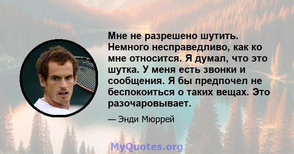 Мне не разрешено шутить. Немного несправедливо, как ко мне относится. Я думал, что это шутка. У меня есть звонки и сообщения. Я бы предпочел не беспокоиться о таких вещах. Это разочаровывает.