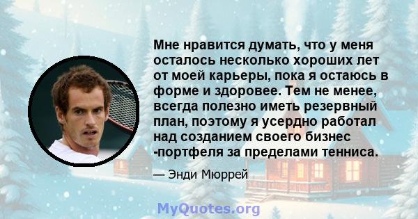 Мне нравится думать, что у меня осталось несколько хороших лет от моей карьеры, пока я остаюсь в форме и здоровее. Тем не менее, всегда полезно иметь резервный план, поэтому я усердно работал над созданием своего бизнес 