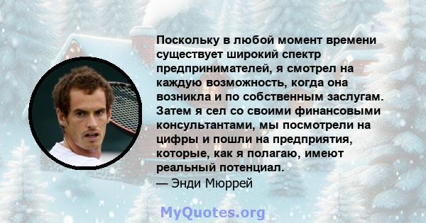 Поскольку в любой момент времени существует широкий спектр предпринимателей, я смотрел на каждую возможность, когда она возникла и по собственным заслугам. Затем я сел со своими финансовыми консультантами, мы посмотрели 