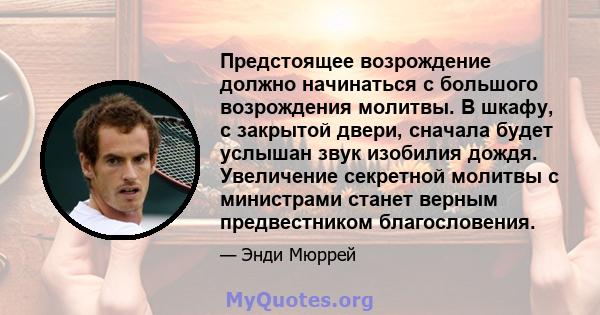 Предстоящее возрождение должно начинаться с большого возрождения молитвы. В шкафу, с закрытой двери, сначала будет услышан звук изобилия дождя. Увеличение секретной молитвы с министрами станет верным предвестником