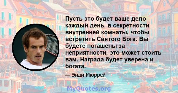 Пусть это будет ваше дело каждый день, в секретности внутренней комнаты, чтобы встретить Святого Бога. Вы будете погашены за неприятности, это может стоить вам. Награда будет уверена и богата.