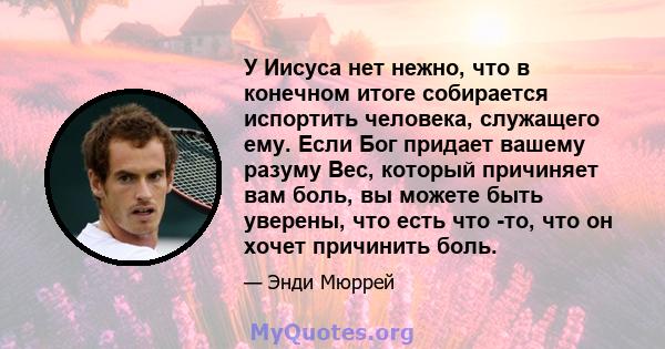 У Иисуса нет нежно, что в конечном итоге собирается испортить человека, служащего ему. Если Бог придает вашему разуму Вес, который причиняет вам боль, вы можете быть уверены, что есть что -то, что он хочет причинить