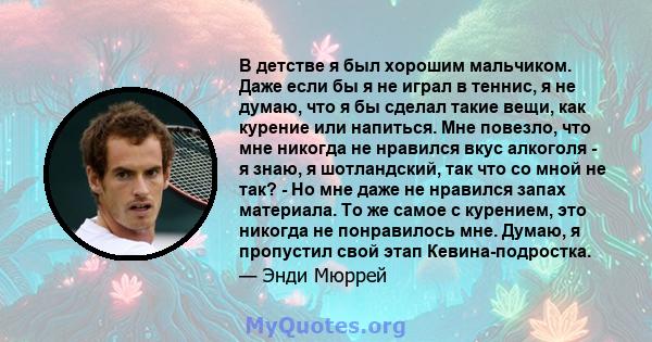 В детстве я был хорошим мальчиком. Даже если бы я не играл в теннис, я не думаю, что я бы сделал такие вещи, как курение или напиться. Мне повезло, что мне никогда не нравился вкус алкоголя - я знаю, я шотландский, так