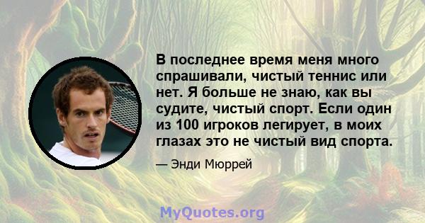 В последнее время меня много спрашивали, чистый теннис или нет. Я больше не знаю, как вы судите, чистый спорт. Если один из 100 игроков легирует, в моих глазах это не чистый вид спорта.