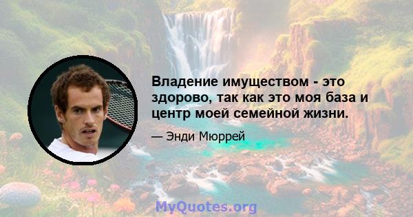 Владение имуществом - это здорово, так как это моя база и центр моей семейной жизни.